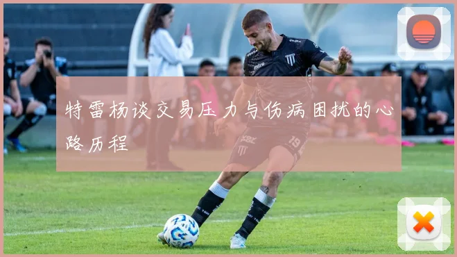 特雷杨谈交易压力与伤病困扰的心路历程