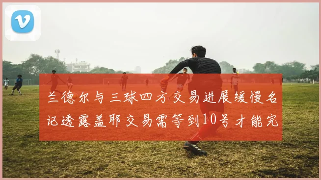 兰德尔与三球四方交易进展缓慢名记透露盖耶交易需等到10号才能完成