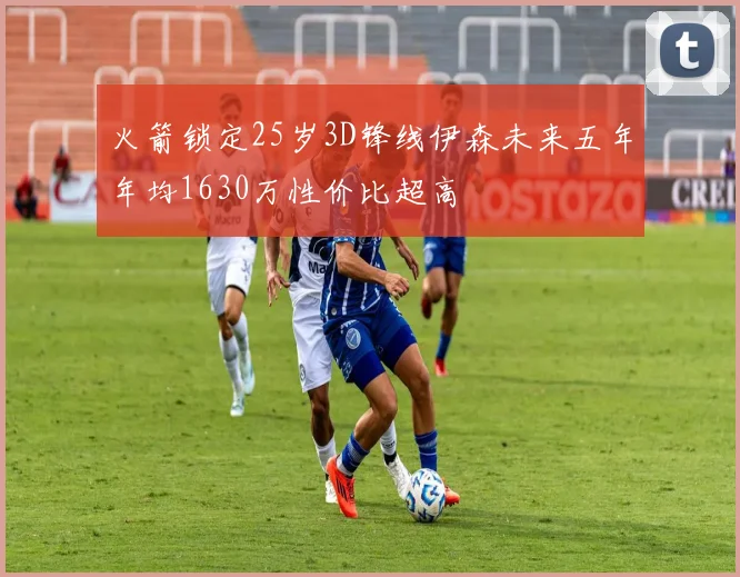 火箭锁定25岁3D锋线伊森未来五年年均1630万性价比超高