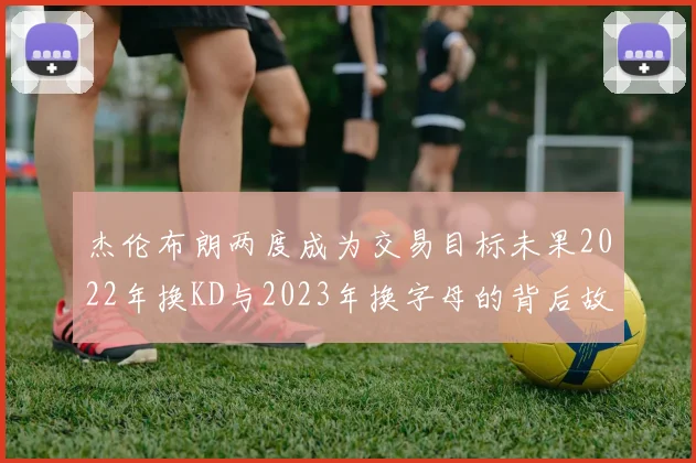 杰伦布朗两度成为交易目标未果2022年换KD与2023年换字母的背后故事