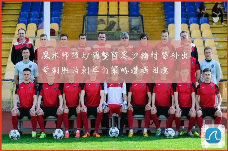 魔术师巧妙调整阵容沙梅特替补出奇制胜马刺单打策略遭遇困境