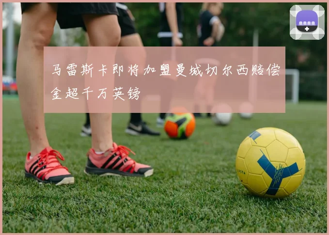 马雷斯卡即将加盟曼城切尔西赔偿金超千万英镑