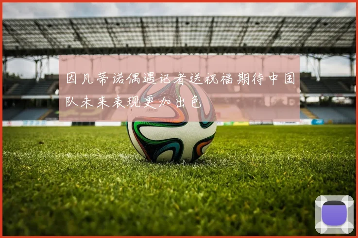 因凡蒂诺偶遇记者送祝福期待中国队未来表现更加出色