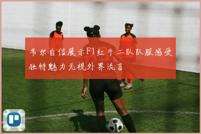 韦尔自信展示F1红牛二队队服感受独特魅力无视外界流言
