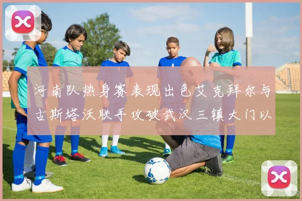 河南队热身赛表现出色艾克拜尔与古斯塔沃联手攻破武汉三镇大门以2-0获胜