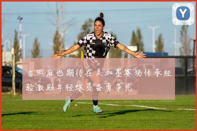 吉田麻也期待在美加墨赛场传承经验激励年轻球员奋勇争先