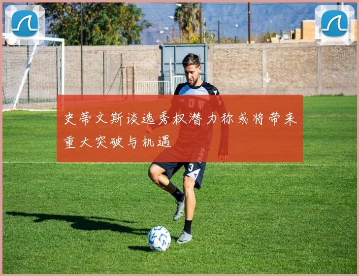 史蒂文斯谈选秀权潜力称或将带来重大突破与机遇