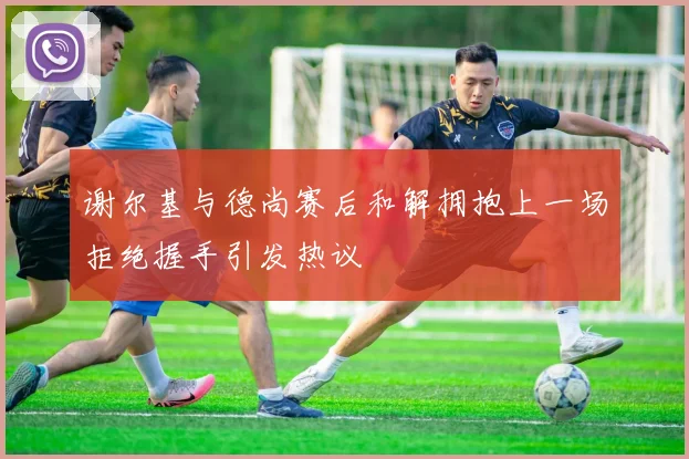 谢尔基与德尚赛后和解拥抱上一场拒绝握手引发热议