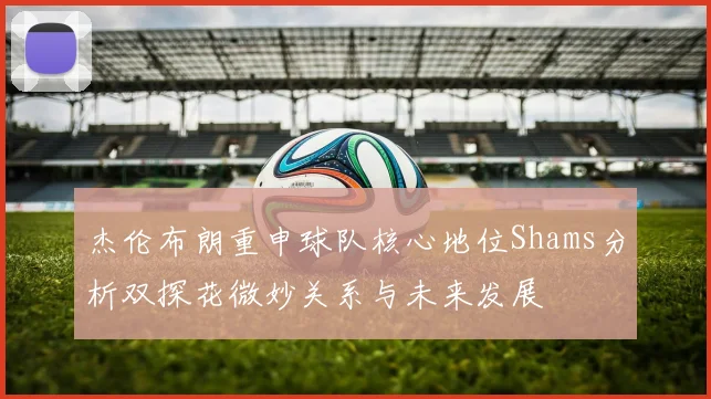 杰伦布朗重申球队核心地位Shams分析双探花微妙关系与未来发展