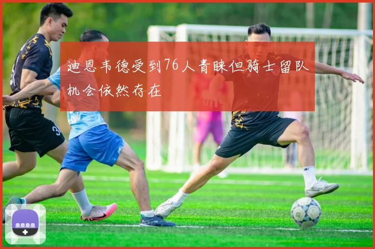 迪恩韦德受到76人青睐但骑士留队机会依然存在