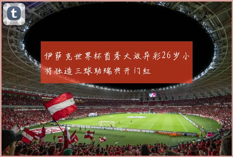 伊萨克世界杯首秀大放异彩26岁小将独造三球助瑞典开门红