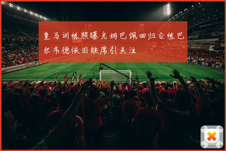 皇马训练照曝光姆巴佩回归合练巴尔韦德依旧缺席引关注