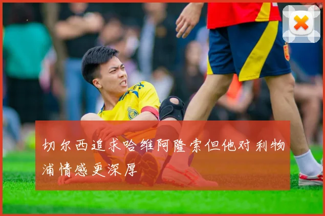 切尔西追求哈维阿隆索但他对利物浦情感更深厚