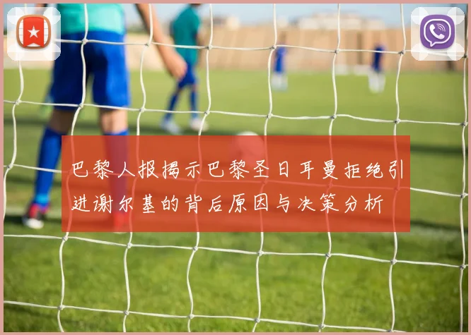 巴黎人报揭示巴黎圣日耳曼拒绝引进谢尔基的背后原因与决策分析