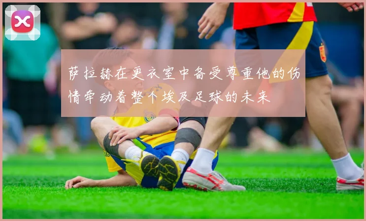 萨拉赫在更衣室中备受尊重他的伤情牵动着整个埃及足球的未来