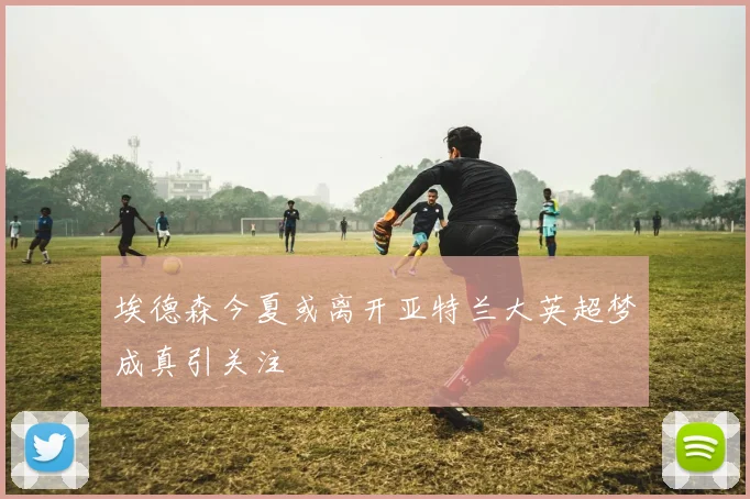 埃德森今夏或离开亚特兰大英超梦成真引关注